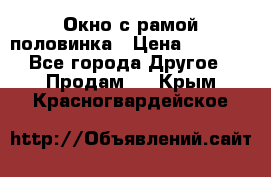 Окно с рамой половинка › Цена ­ 4 000 - Все города Другое » Продам   . Крым,Красногвардейское